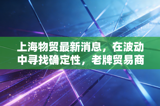 上海物贸最新消息，在波动中寻找确定性，老牌贸易商的转型阵痛与新机遇