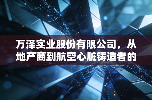 万泽实业股份有限公司,从地产商到航空心脏铸造者的艰难蜕变与未来遐想