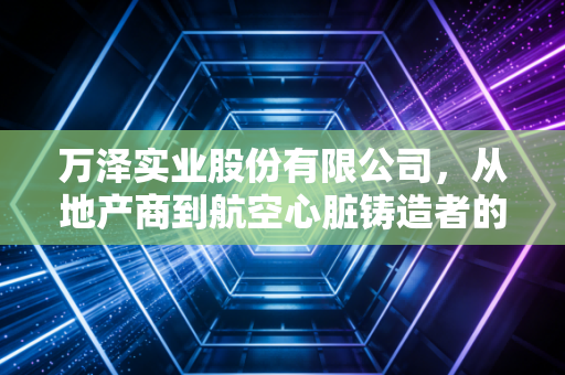 万泽实业股份有限公司,从地产商到航空心脏铸造者的艰难蜕变与未来遐想