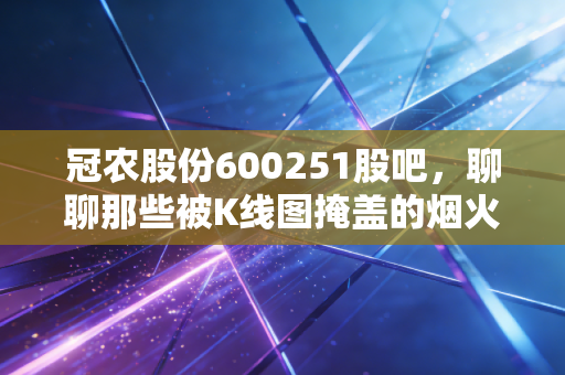 冠农股份600251股吧，聊聊那些被K线图掩盖的烟火气与投资真相