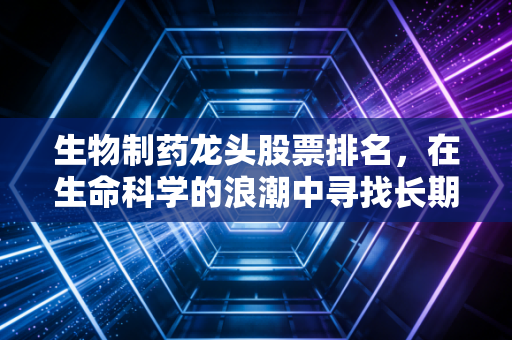生物制药龙头股票排名,在生命科学的浪潮中寻找长期价值
