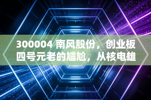 300004 南风股份,创业板四号元老的尴尬,从核电雄心到3D打印的跨界之痛
