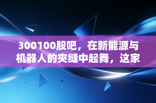 300100股吧,在新能源与机器人的夹缝中起舞,这家老牌汽配企业的第二春真的来了吗?