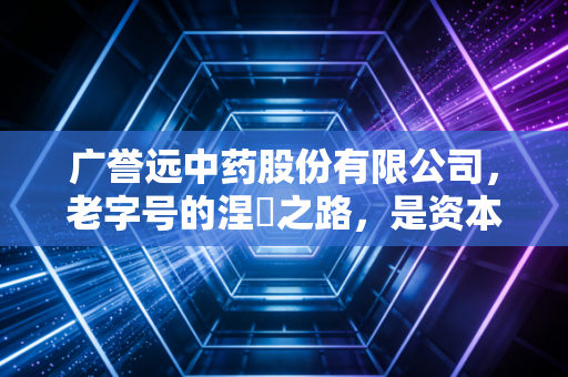 广誉远中药股份有限公司，老字号的涅槃之路，是资本狂欢还是匠心回归？