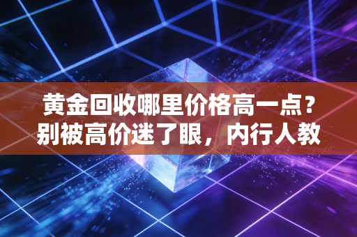 黄金回收哪里价格高一点?别被高价迷了眼,内行人教你这几招