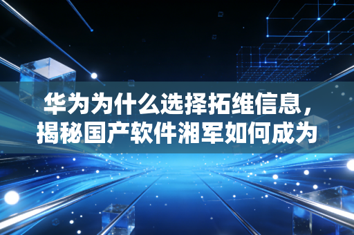 华为为什么选择拓维信息，揭秘国产软件湘军如何成为鸿蒙生态的关键拼图