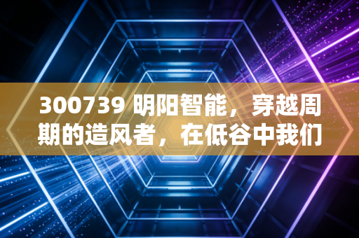 300739 明阳智能,穿越周期的造风者,在低谷中我们该如何下注?