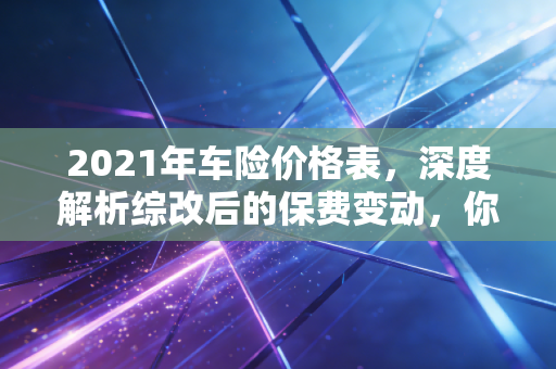 2021年车险价格表,深度解析综改后的保费变动,你的爱车真的省钱了吗?