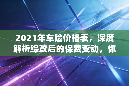 2021年车险价格表,深度解析综改后的保费变动,你的爱车真的省钱了吗?