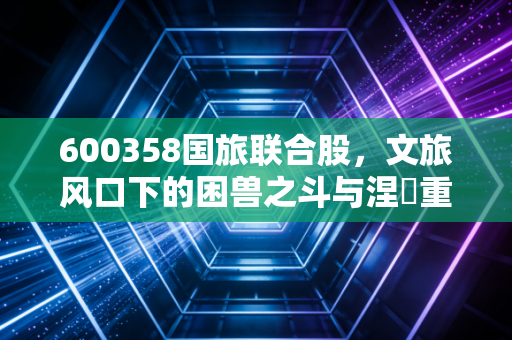 600358国旅联合股,文旅风口下的困兽之斗与涅槃重生,普通投资者该如何看清迷雾?