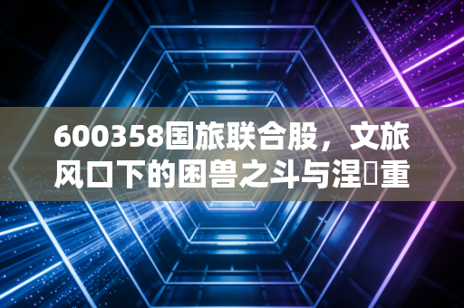 600358国旅联合股,文旅风口下的困兽之斗与涅槃重生,普通投资者该如何看清迷雾?