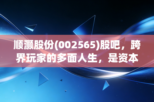 顺灏股份(002565)股吧,跨界玩家的多面人生,是资本魔术还是实业突围?