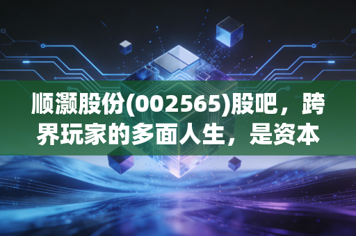顺灏股份(002565)股吧,跨界玩家的多面人生,是资本魔术还是实业突围?