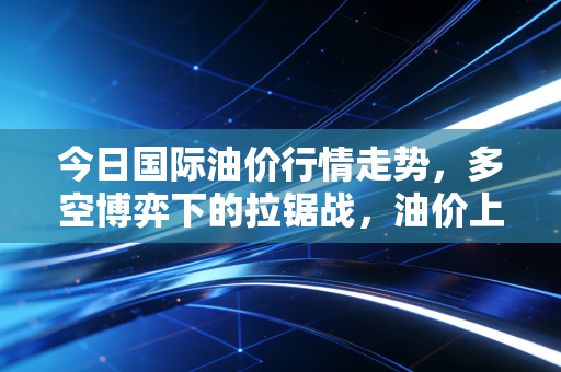 今日国际油价行情走势,多空博弈下的拉锯战,油价上涨是泡沫还是必然?