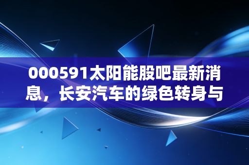 000591太阳能股吧最新消息,长安汽车的绿色转身与散户的悲欢
