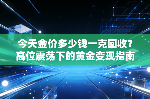 今天金价多少钱一克回收?高位震荡下的黄金变现指南,别让你的财富缩水了