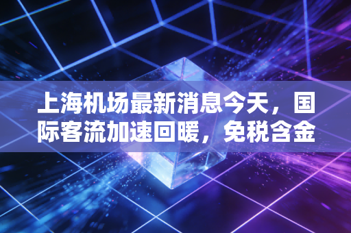 上海机场最新消息今天,国际客流加速回暖,免税含金量能否重回巅峰?