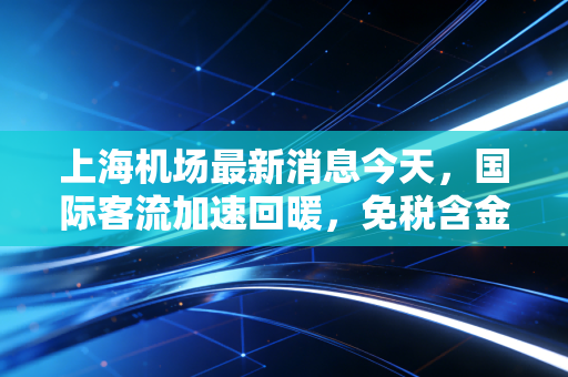 上海机场最新消息今天,国际客流加速回暖,免税含金量能否重回巅峰?