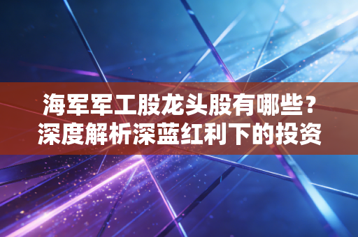 海军军工股龙头股有哪些?深度解析深蓝红利下的投资逻辑与实战心得