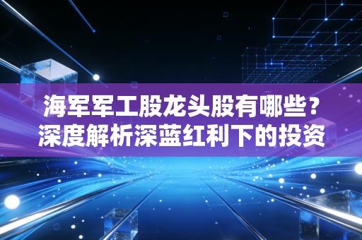 海军军工股龙头股有哪些?深度解析深蓝红利下的投资逻辑与实战心得