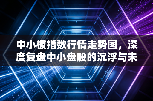 中小板指数行情走势图,深度复盘中小盘股的沉浮与未来投资机遇
