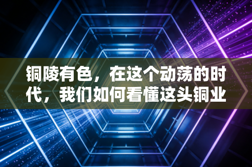 铜陵有色,在这个动荡的时代,我们如何看懂这头铜业巨象的转身与突围?
