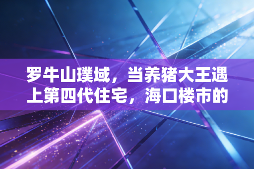 罗牛山璞域,当养猪大王遇上第四代住宅,海口楼市的新变量