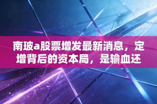 南玻a股票增发最新消息,定增背后的资本局,是输血还是抽血?