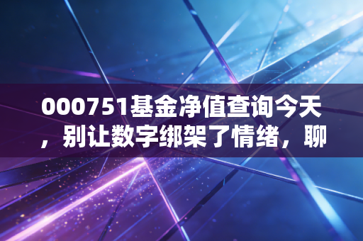 000751基金净值查询今天，别让数字绑架了情绪，聊聊这只特立独行产品的投资逻辑