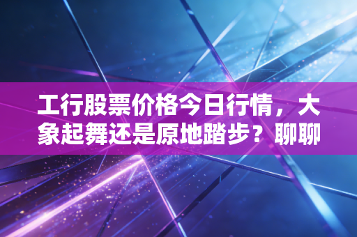 工行股票价格今日行情，大象起舞还是原地踏步？聊聊咱们老百姓的压舱石投资