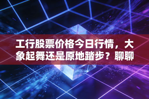 工行股票价格今日行情，大象起舞还是原地踏步？聊聊咱们老百姓的压舱石投资
