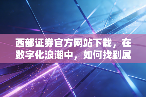 西部证券官方网站下载,在数字化浪潮中,如何找到属于你的财富方舟?