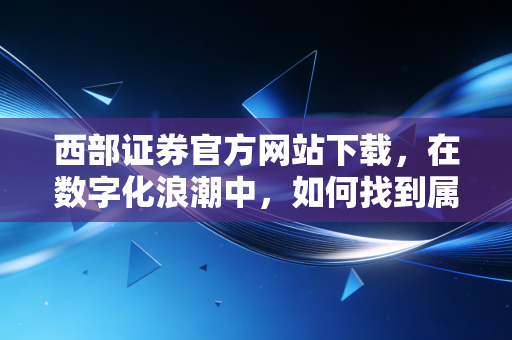 西部证券官方网站下载，在数字化浪潮中，如何找到属于你的财富方舟？