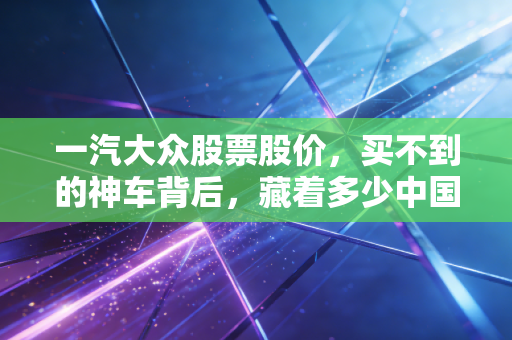 一汽大众股票股价,买不到的神车背后,藏着多少中国家庭的购车回忆与资本焦虑