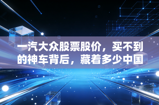 一汽大众股票股价,买不到的神车背后,藏着多少中国家庭的购车回忆与资本焦虑