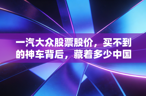 一汽大众股票股价,买不到的神车背后,藏着多少中国家庭的购车回忆与资本焦虑