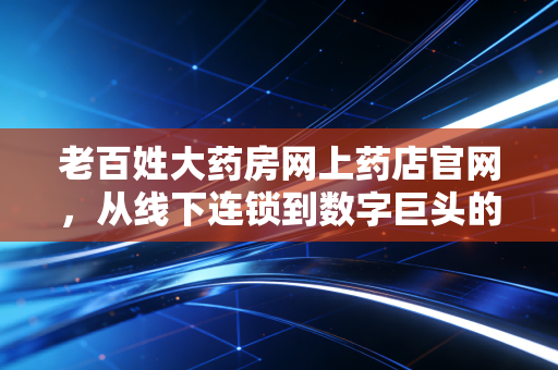 老百姓大药房网上药店官网,从线下连锁到数字巨头的转型之路与我们的健康账本