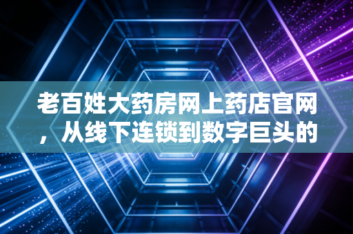 老百姓大药房网上药店官网,从线下连锁到数字巨头的转型之路与我们的健康账本