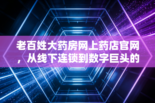 老百姓大药房网上药店官网，从线下连锁到数字巨头的转型之路与我们的健康账本