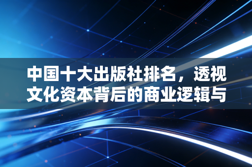 中国十大出版社排名，透视文化资本背后的商业逻辑与投资价值