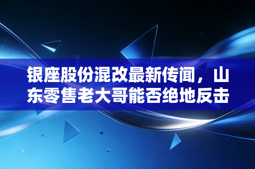 银座股份混改最新传闻,山东零售老大哥能否绝地反击?这或许是最后的翻身仗