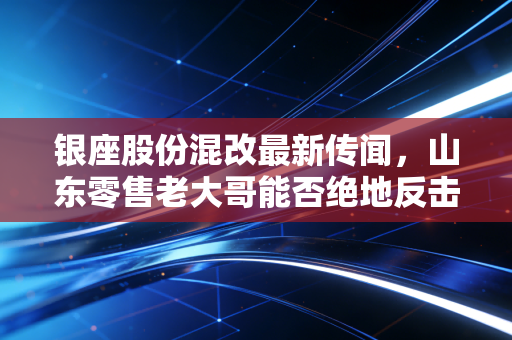 银座股份混改最新传闻,山东零售老大哥能否绝地反击?这或许是最后的翻身仗