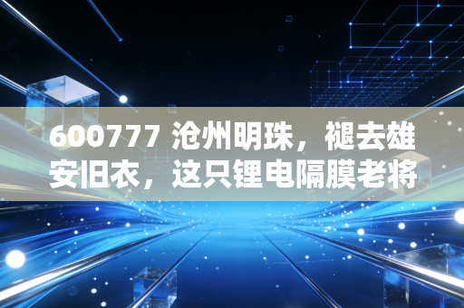 600777 沧州明珠,褪去雄安旧衣,这只锂电隔膜老将还能打吗?