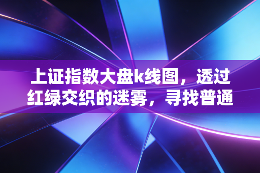 上证指数大盘k线图,透过红绿交织的迷雾,寻找普通人的财富定力