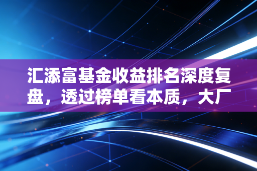 汇添富基金收益排名深度复盘,透过榜单看本质,大厂光环下的真实投资体验