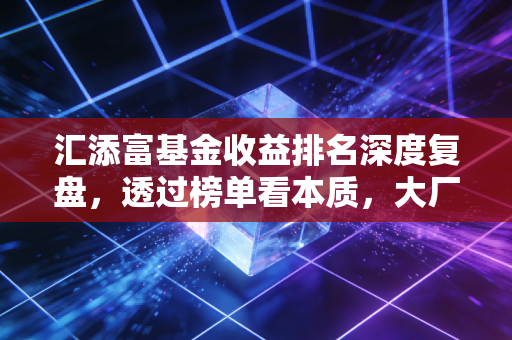 汇添富基金收益排名深度复盘,透过榜单看本质,大厂光环下的真实投资体验