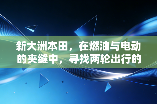 新大洲本田,在燃油与电动的夹缝中,寻找两轮出行的长期主义答案