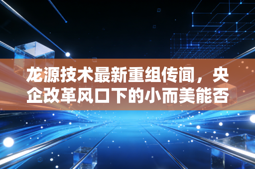 龙源技术最新重组传闻，央企改革风口下的小而美能否迎来涅槃重生？