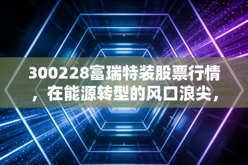 300228富瑞特装股票行情,在能源转型的风口浪尖,这只氢能+LNG双轮驱动的股票值得梭哈吗?