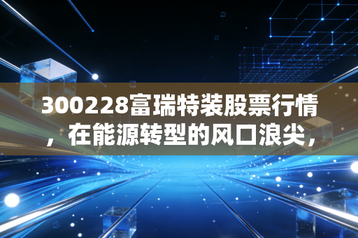 300228富瑞特装股票行情,在能源转型的风口浪尖,这只氢能+LNG双轮驱动的股票值得梭哈吗?